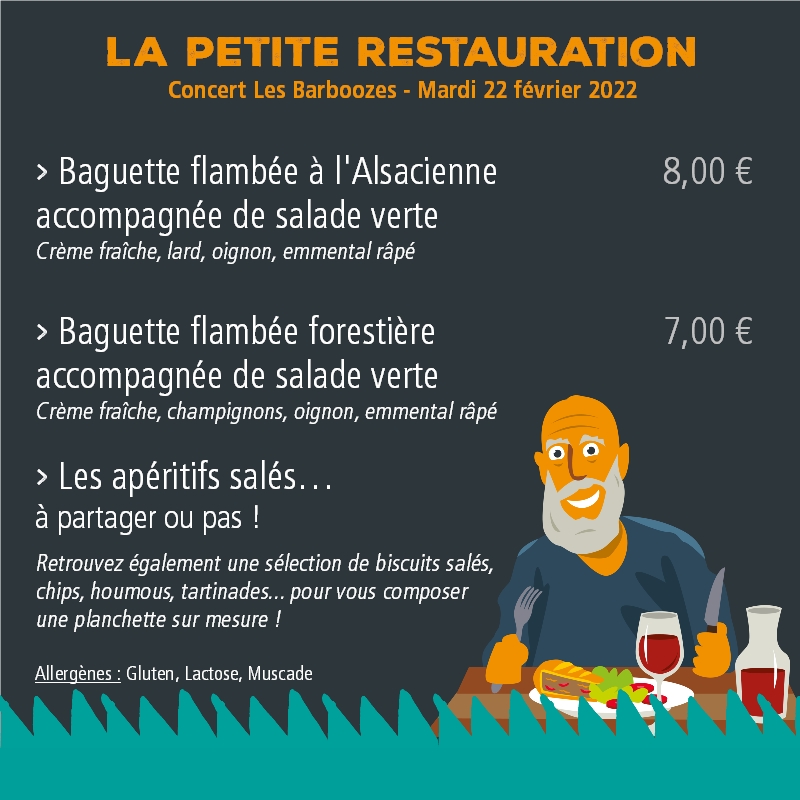 La petite restauration - Concert Les Barboozes - Mardi 22 février 2022 > Baguette flambée à l'Alsacienne accompagnée de salade verte 8,00€ (Crème fraîche, lard, oignon, emmental râpé) > Baguette flambée forestière accompagnée de salade verte 7,00 € (Crème fraîche, champignons, oignon, emmental râpé) > Les apéritifs salés… à partager ou pas ! Retrouvez également une sélection de biscuits salés, chips, houmous, tartinades... pour vous composer une planchette sur mesure ! Allergènes : Gluten, Lactose, Muscade